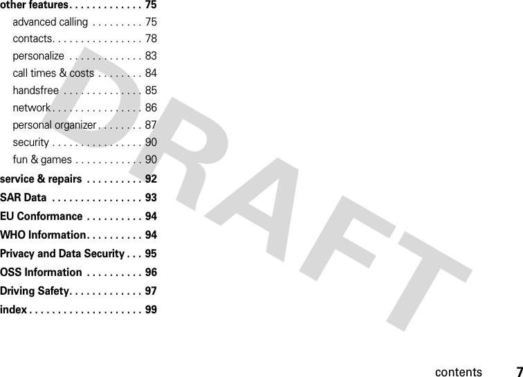 contents7other features. . . . . . . . . . . . . 75advanced calling  . . . . . . . . . 75contacts. . . . . . . . . . . . . . . . 78personalize  . . . . . . . . . . . . . 83call times &amp; costs . . . . . . . . 84handsfree  . . . . . . . . . . . . . . 85network . . . . . . . . . . . . . . . . 86personal organizer . . . . . . . .  87security . . . . . . . . . . . . . . . . 90fun &amp; games . . . . . . . . . . . . 90service &amp; repairs  . . . . . . . . . . 92SAR Data  . . . . . . . . . . . . . . . . 93EU Conformance . . . . . . . . . . 94WHO Information. . . . . . . . . . 94Privacy and Data Security . . . 95OSS Information  . . . . . . . . . . 96Driving Safety. . . . . . . . . . . . . 97index . . . . . . . . . . . . . . . . . . . . 99