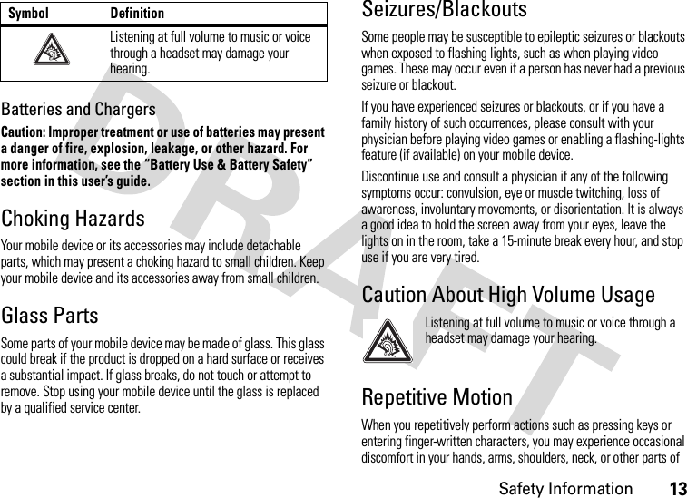 Safety Information13Batteries and ChargersCaution: Improper treatment or use of batteries may present a danger of fire, explosion, leakage, or other hazard. For more information, see the “Battery Use &amp; Battery Safety” section in this user’s guide.Choking HazardsYour mobile device or its accessories may include detachable parts, which may present a choking hazard to small children. Keep your mobile device and its accessories away from small children.Glass PartsSome parts of your mobile device may be made of glass. This glass could break if the product is dropped on a hard surface or receives a substantial impact. If glass breaks, do not touch or attempt to remove. Stop using your mobile device until the glass is replaced by a qualified service center.Seizures/BlackoutsSome people may be susceptible to epileptic seizures or blackouts when exposed to flashing lights, such as when playing video games. These may occur even if a person has never had a previous seizure or blackout.If you have experienced seizures or blackouts, or if you have a family history of such occurrences, please consult with your physician before playing video games or enabling a flashing-lights feature (if available) on your mobile device.Discontinue use and consult a physician if any of the following symptoms occur: convulsion, eye or muscle twitching, loss of awareness, involuntary movements, or disorientation. It is always a good idea to hold the screen away from your eyes, leave the lights on in the room, take a 15-minute break every hour, and stop use if you are very tired.Caution About High Volume UsageListening at full volume to music or voice through a headset may damage your hearing.Repetitive MotionWhen you repetitively perform actions such as pressing keys or entering finger-written characters, you may experience occasional discomfort in your hands, arms, shoulders, neck, or other parts of Listening at full volume to music or voice through a headset may damage your hearing.Symbol Definition