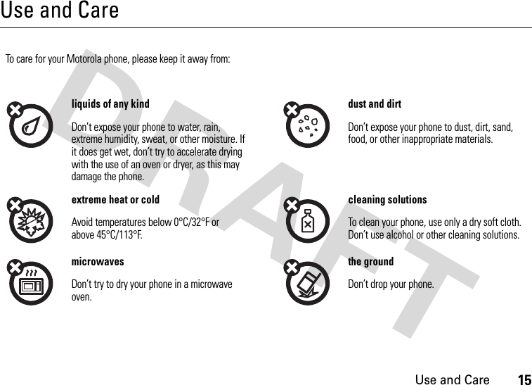 Use and Care15Use and CareUse and Ca reTo care for your Motorola phone, please keep it away from:liquids of any kind dust and dirtDon’t expose your phone to water, rain, extreme humidity, sweat, or other moisture. If it does get wet, don’t try to accelerate drying with the use of an oven or dryer, as this may damage the phone.Don’t expose your phone to dust, dirt, sand, food, or other inappropriate materials.extreme heat or cold cleaning solutionsAvoid temperatures below 0°C/32°F or above 45°C/113°F.To clean your phone, use only a dry soft cloth. Don’t use alcohol or other cleaning solutions.microwaves the groundDon’t try to dry your phone in a microwave oven.Don’t drop your phone.