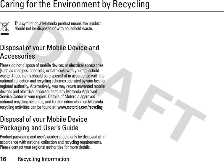 16Recycling InformationCaring for the Environment by RecyclingRecycli ng Infor mationThis symbol on a Motorola product means the product should not be disposed of with household waste.Disposal of your Mobile Device and AccessoriesPlease do not dispose of mobile devices or electrical accessories (such as chargers, headsets, or batteries) with your household waste. These items should be disposed of in accordance with the national collection and recycling schemes operated by your local or regional authority. Alternatively, you may return unwanted mobile devices and electrical accessories to any Motorola Approved Service Center in your region. Details of Motorola approved national recycling schemes, and further information on Motorola recycling activities can be found at: www.motorola.com/recyclingDisposal of your Mobile Device Packaging and User’s GuideProduct packaging and user’s guides should only be disposed of in accordance with national collection and recycling requirements. Please contact your regional authorities for more details.