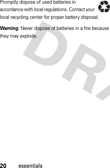 20essentialsPromptly dispose of used batteries in accordance with local regulations. Contact your local recycling center for proper battery disposal.Warning: Never dispose of batteries in a fire because they may explode.