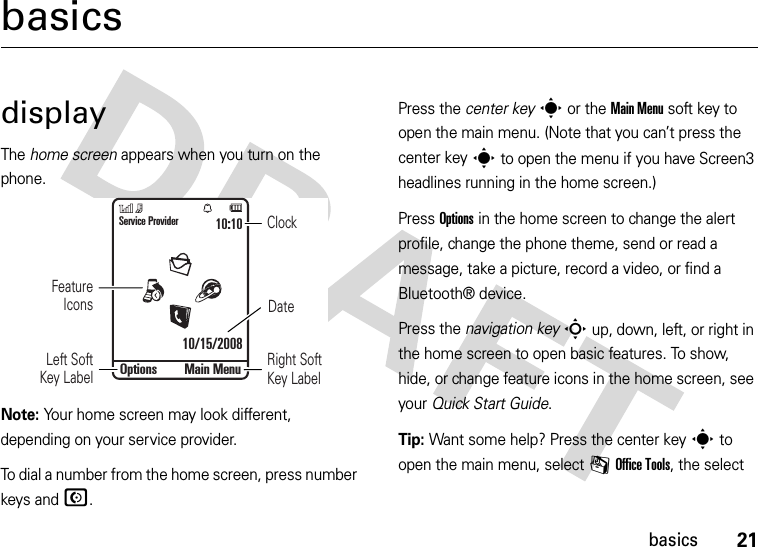 21basicsbasicsdisplayThe home screen appears when you turn on the phone.Note: Your home screen may look different, depending on your service provider.To dial a number from the home screen, press number keys and N.Press the center keys or the Main Menu soft key to open the main menu. (Note that you can’t press the center keys to open the menu if you have Screen3 headlines running in the home screen.)Press Options in the home screen to change the alert profile, change the phone theme, send or read a message, take a picture, record a video, or find a Bluetooth® device.Press the navigation keyS up, down, left, or right in the home screen to open basic features. To show, hide, or change feature icons in the home screen, see your Quick Start Guide.Tip: Want some help? Press the center keys to open the main menu, select mOffice Tools, the select DateClockLeft Soft Key LabelRight Soft Key LabelService Provider10/15/200810:10Options Main MenuFeature Icons