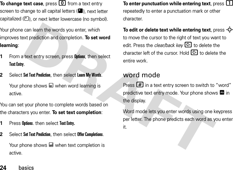 24basicsTo change text case, press 0 from a text entry screen to change to all capital letters (Ä), next letter capitalized (Í), or next letter lowercase (no symbol).Your phone can learn the words you enter, which improves text prediction and completion. To  s e t  wo r d  learning:  1From a text entry screen, press Options, then select Text Entry.2Select SetTextPrediction, then select Learn My Words. Your phone shows Ç when word learning is active.You can set your phone to complete words based on the characters you enter. To set text completion:   1Press Options. then select Text Entry.2Select SetTextPrediction, then select Offer Completions.Your phone shows Æ when text completion is active.To enter punctuation while entering text, press1 repeatedly to enter a punctuation mark or other character.To edit or delete text while entering text, press S to move the cursor to the right of text you want to edit. Press the clear/back keyD to delete the character left of the cursor. HoldD to delete the entire work.word modePress # in a text entry screen to switch to “word” predictive text entry mode. Your phone shows Ê in the display.Word mode lets you enter words using one keypress per letter. The phone predicts each word as you enter it.