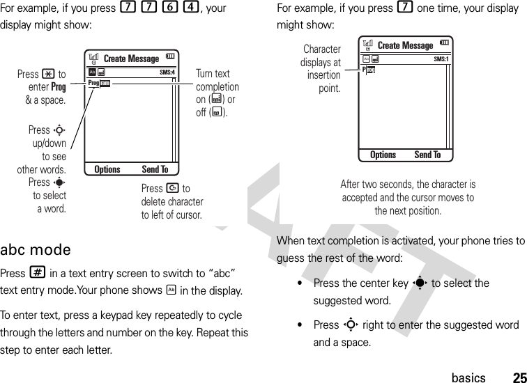 25basicsFor example, if you press 7764, your display might show:abc modePress # in a text entry screen to switch to “abc” text entry mode.Your phone shows É in the display.To enter text, press a keypad key repeatedly to cycle through the letters and number on the key. Repeat this step to enter each letter.For example, if you press 7 one time, your display might show:When text completion is activated, your phone tries to guess the rest of the word:•Press the center keys to select the suggested word.•Press S right to enter the suggested word and a space.Turn textcompletionon (Æ) oroff (Ç).Press D todelete characterto left of cursor.Press * toenter Prog&amp; a space.Press Sup/downto seeother words.Press sto selecta word.Prog ramCreate MessageOptions Send ToSMS:4ÊÆP rogCreate MessageOptions Send ToSMS:1ÉÆCharacterdisplays atinsertionpoint.After two seconds, the character isaccepted and the cursor moves tothe next position.