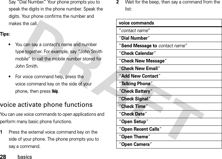 28basicsSay “Dial Number.” Your phone prompts you to speak the digits in the phone number. Speak the digits. Your phone confirms the number and makes the call.Tips:•You can say a contact’s name and number type together. For example, say “John Smith mobile” to call the mobile number stored for John Smith.•For voice command help, press the voice command key on the side of your phone, then press Help.voice activate phone functionsYou can use voice commands to open applications and perform many basic phone functions.  1Press the external voice command key on the side of your phone. The phone prompts you to say a command.2Wait for the beep, then say a command from the list:voice commands“contact name”“Dial Number”“Send Message tocontact name”“Check Calendar”“Check New Message”“Check New Email”“Add New Contact”“Talking Phone”“Check Battery”“Check Signal”“Check Time”“Check Date”“Open Setup”“Open Recent Calls”“Open Theme”“Open Camera”