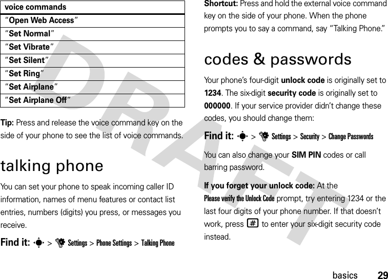 29basicsTip: Press and release the voice command key on the side of your phone to see the list of voice commands.talking phoneYou can set your phone to speak incoming caller ID information, names of menu features or contact list entries, numbers (digits) you press, or messages you receive.Find it: s &gt;uSettings &gt;Phone Settings &gt;Talking PhoneShortcut: Press and hold the external voice command key on the side of your phone. When the phone prompts you to say a command, say “Talking Phone.”codes &amp; passwordsYour phone’s four-digit unlock code is originally set to 1234. The six-digit security code is originally set to 000000. If your service provider didn’t change these codes, you should change them:Find it: s &gt;uSettings &gt;Security &gt;Change PasswordsYou can also change your SIM PIN codes or call barring password.If you forget your unlock code:At the Please verify the Unlock Code prompt, try entering 1234 or the last four digits of your phone number. If that doesn’t work, press# to enter your six-digit security code instead.“Open Web Access”“Set Normal”“Set Vibrate”“Set Silent”“Set Ring”“Set Airplane”“Set Airplane Off”voice commands