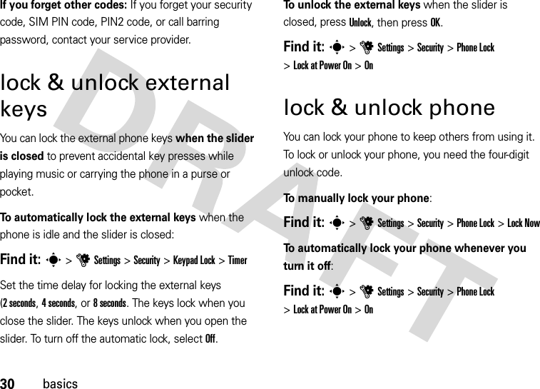 30basicsIf you forget other codes: If you forget your security code, SIM PIN code, PIN2 code, or call barring password, contact your service provider.lock &amp; unlock external keysYou can lock the external phone keys when the slider is closed to prevent accidental key presses while playing music or carrying the phone in a purse or pocket.To automatically lock the external keys when the phone is idle and the slider is closed:Find it: s &gt;uSettings &gt;Security &gt;KeypadLock &gt;TimerSet the time delay for locking the external keys (2seconds, 4 seconds, or 8 seconds. The keys lock when you close the slider. The keys unlock when you open the slider. To turn off the automatic lock, select Off.To unlock the external keys when the slider is closed, press Unlock, then press OK.Find it: s &gt;uSettings &gt;Security &gt;Phone Lock &gt;Lock at Power On &gt;Onlock &amp; unlock phoneYou can lock your phone to keep others from using it. To lock or unlock your phone, you need the four-digit unlock code.To manually lock your phone:Find it: s &gt;uSettings &gt;Security &gt;Phone Lock &gt;Lock NowTo automatically lock your phone whenever you turn it off:Find it: s &gt;uSettings &gt;Security &gt;Phone Lock &gt;Lock at Power On &gt;On