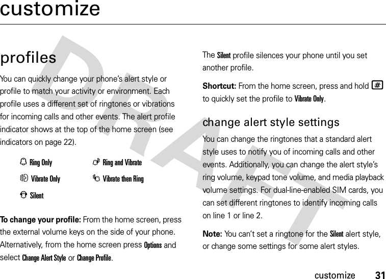 31customizecustomizeprofilesYou can quickly change your phone’s alert style or profile to match your activity or environment. Each profile uses a different set of ringtones or vibrations for incoming calls and other events. The alert profile indicator shows at the top of the home screen (see indicators on page 22).To change your profile: From the home screen, press the external volume keys on the side of your phone. Alternatively, from the home screen press Options and select Change Alert Style or Change Profile.The Silent profile silences your phone until you set another profile.Shortcut: From the home screen, press and hold # to quickly set the profile to Vibrate Only.change alert style settingsYou can change the ringtones that a standard alert style uses to notify you of incoming calls and other events. Additionally, you can change the alert style’s ring volume, keypad tone volume, and media playback volume settings. For dual-line-enabled SIM cards, you can set different ringtones to identify incoming calls on line 1 or line 2.Note: You can’t set a ringtone for the Silent alert style, or change some settings for some alert styles.NRing OnlyKRing and VibrateHVibrate OnlyIVibrate then RingJSilent