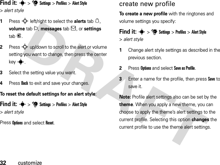 32customizeFind it: s &gt;uSettings &gt;Profiles &gt;Alert Style &gt;alert style  1Press S left/right to select the alerts tab[, volume tabi, messages tab], or settings tab#.2Press S up/down to scroll to the alert or volume setting you want to change, then press the center keys.3Select the setting value you want.4Press Back to exit and save your changes.To reset the default settings for an alert style:Find it: s &gt;uSettings &gt;Profiles &gt;Alert Style &gt;alert stylePress Options and select Reset.create new profileTo create a new profile with the ringtones and volume settings you specify:Find it: s &gt;uSettings &gt;Profiles &gt;Alert Style &gt;alert style  1Change alert style settings as described in the previous section.2Press Options and select Save asProfile.3Enter a name for the profile, then press Save to save it.Note: Profile alert settings also can be set by the theme. When you apply a new theme, you can choose to apply the theme’s alert settings to the current profile. Selecting this option changes the current profile to use the theme alert settings.