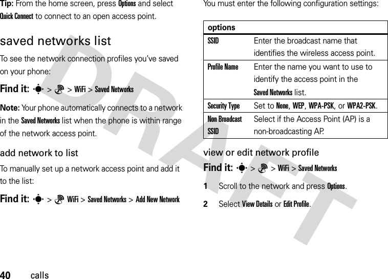 40callsTip: From the home screen, press Options and select Quick Connect to connect to an open access point.saved networks listTo see the network connection profiles you’ve saved on your phone:Find it: s&gt;6&gt;WiFi &gt;Saved NetworksNote: Your phone automatically connects to a network in the Saved Networks list when the phone is within range of the network access point.add network to listTo manually set up a network access point and add it to the list:Find it: s&gt;6WiFi &gt;Saved Networks &gt;Add New NetworkYou must enter the following configuration settings:view or edit network profileFind it: s&gt;6&gt;WiFi &gt;Saved Networks  1Scroll to the network and press Options.2Select View Details or Edit Profile.optionsSSIDEnter the broadcast name that identifies the wireless access point.Profile NameEnter the name you want to use to identify the access point in the Saved Networks list.Security TypeSet to None, WEP, WPA-PSK, or WPA2-PSK.Non Broadcast SSIDSelect if the Access Point (AP) is a non-broadcasting AP.