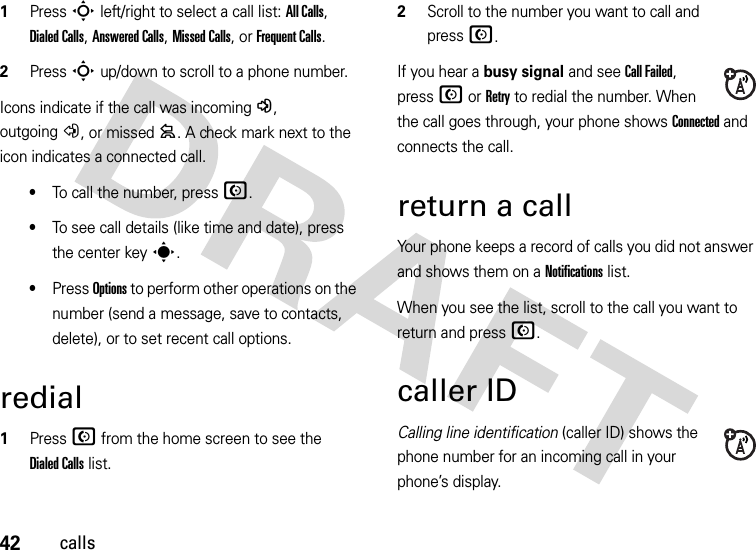 42calls  1Press S left/right to select a call list: All Calls, Dialed Calls, Answered Calls, Missed Calls, or Frequent Calls.2Press S up/down to scroll to a phone number.Icons indicate if the call was incoming-, outgoing+, or missed=. A check mark next to the icon indicates a connected call.•To call the number, press N.•To see call details (like time and date), press the center keys.•Press Options to perform other operations on the number (send a message, save to contacts, delete), or to set recent call options.redial  1Press N from the home screen to see the Dialed Calls list.2Scroll to the number you want to call and pressN.If you hear a busy signal and see Call Failed, pressN or Retry to redial the number. When the call goes through, your phone shows Connected and connects the call.return a callYour phone keeps a record of calls you did not answer and shows them on a Notifications list. When you see the list, scroll to the call you want to return and pressN.caller IDCalling line identification (caller ID) shows the phone number for an incoming call in your phone’s display.