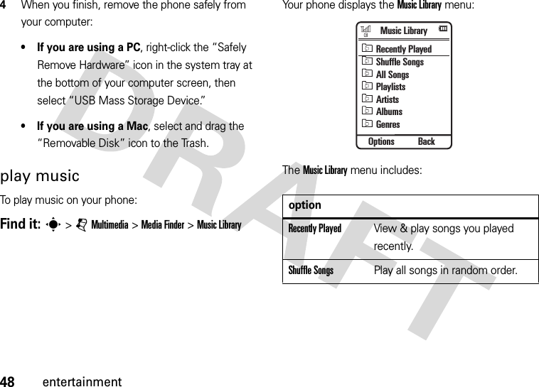 48entertainment4When you finish, remove the phone safely from your computer:• If you are using a PC, right-click the “Safely Remove Hardware” icon in the system tray at the bottom of your computer screen, then select “USB Mass Storage Device.”• If you are using a Mac, select and drag the “Removable Disk” icon to the Trash.play musicTo play music on your phone:Find it: s&gt;jMultimedia &gt;MediaFinder &gt;Music LibraryYour phone displays the Music Library menu:The Music Library menu includes:optionRecently PlayedView &amp; play songs you played recently.Shuffle SongsPlay all songs in random order.Music LibraryOptions BackRecently PlayedShuffle SongsAll SongsPlaylistsArtistsAlbumsGenres