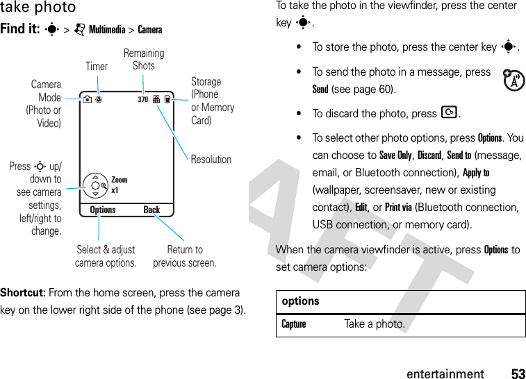 53entertainmenttake photoFind it: s &gt;jMultimedia &gt;CameraShortcut: From the home screen, press the camera key on the lower right side of the phone (see page 3).To take the photo in the viewfinder, press the center keys.•To store the photo, press the center keys.•To send the photo in a message, press Send (see page 60).•To discard the photo, press D.•To select other photo options, press Options. You can choose to Save Only, Discard, Send to (message, email, or Bluetooth connection), Apply to (wallpaper, screensaver, new or existing contact), Edit, or Print via (Bluetooth connection, USB connection, or memory card).When the camera viewfinder is active, press Options to set camera options: 370Zoomx1Options BackStorage(Phoneor MemoryCard)CameraMode(Photo orVideo)Remaining ShotsReturn to previous screen.ResolutionTimerSelect &amp; adjust camera options.Press S up/down tosee camerasettings,left/right tochange.optionsCaptureTake a photo.