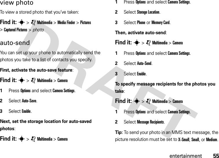 55entertainmentview photoTo view a stored photo that you’ve taken:Find it: s &gt;jMultimedia &gt;MediaFinder &gt;Pictures &gt;Captured Pictures &gt; photoauto-sendYou can set up your phone to automatically send the photos you take to a list of contacts you specify.First, activate the auto-save feature:Find it: s &gt;jMultimedia &gt;Camera  1Press Options and select CameraSettings. 2Select Auto-Save. 3Select Enable.Next, set the storage location for auto-saved photos:Find it: s &gt;jMultimedia &gt;Camera  1Press Options and select CameraSettings. 2Select Storage Location. 3Select Phone or Memory Card.Then, activate auto-send:Find it: s &gt;jMultimedia &gt;Camera  1Press Options and select CameraSettings. 2Select Auto-Send.3Select Enable.To specify message recipients for the photos you take:Find it: s &gt;jMultimedia &gt;Camera  1Press Options and select CameraSettings.2Select Message Recipients.Tip: To send your photo in an MMS text message, the picture resolution must be set to X-Small, Small, or Medium. 