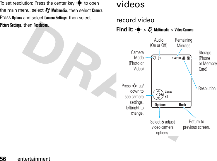 56entertainmentTo set resolution: Press the center keys to open the main menu, select jMultimedia, then select Camera. Press Options and select CameraSettings, then select Picture Settings, then Resolution.videosrecord videoFind it: s &gt;jMultimedia &gt;Video Camera1:48:00Zoomx1Options BackStorage(Phoneor MemoryCard)Remaining MinutesResolutionAudio(On or Off)CameraMode(Photo orVideo)Return to previous screen.Select &amp; adjustvideo camera options.Press S up/down tosee camerasettings,left/right tochange.