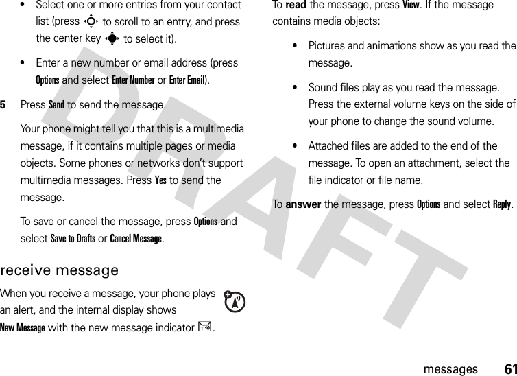 61messages•Select one or more entries from your contact list (press S to scroll to an entry, and press the center keys to select it).•Enter a new number or email address (press Options and select Enter Number or Enter Email).5Press Send to send the message.Your phone might tell you that this is a multimedia message, if it contains multiple pages or media objects. Some phones or networks don’t support multimedia messages. Press Yes to send the message.To save or cancel the message, press Options and select Save to Drafts or Cancel Message.receive messageWhen you receive a message, your phone plays an alert, and the internal display shows New Message with the new message indicatorU.To read the message, press View. If the message contains media objects:•Pictures and animations show as you read the message.•Sound files play as you read the message. Press the external volume keys on the side of your phone to change the sound volume.•Attached files are added to the end of the message. To open an attachment, select the file indicator or file name.To answer the message, press Options and select Reply.