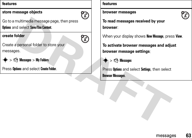 63messagesstore message objectsGo to a multimedia message page, then press Options and select Save/Use Content.create folderCreate a personal folder to store your messages.s &gt;gMessages &gt;My FoldersPress Options and select Create Folder.featuresbrowser messagesTo read messages received by your browser:When your display shows New Message, press View.To activate browser messages and adjust browser message settings:s &gt;gMessagesPress Options and select Settings, then select Browser Messages.features