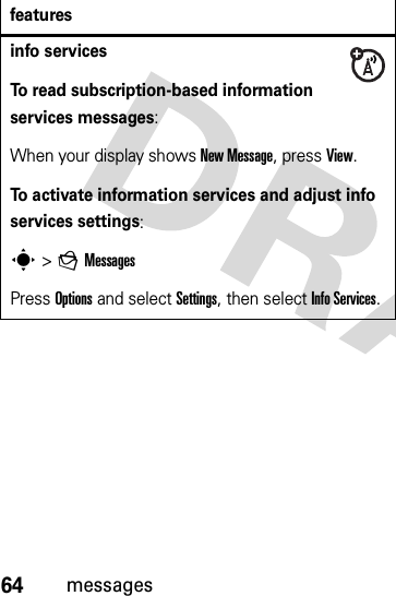 64messagesinfo servicesTo read subscription-based information services messages:When your display shows New Message, press View.To activate information services and adjust info services settings:s &gt;gMessagesPress Options and select Settings, then select Info Services.features