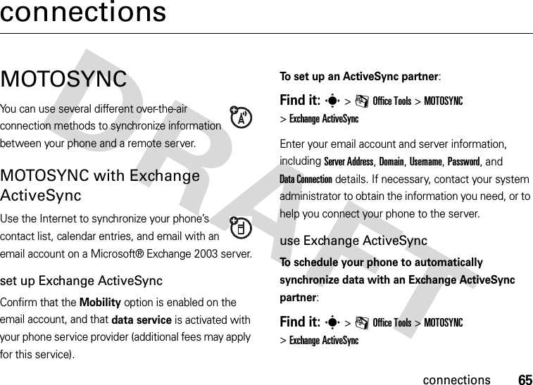 65connectionsconnectionsMOTOSYNCYou can use several different over-the-air connection methods to synchronize information between your phone and a remote server.MOTOSYNC with Exchange ActiveSyncUse the Internet to synchronize your phone’s contact list, calendar entries, and email with an email account on a Microsoft® Exchange 2003 server.set up Exchange ActiveSyncConfirm that the Mobility option is enabled on the email account, and that data service is activated with your phone service provider (additional fees may apply for this service).To set up an ActiveSync partner:Find it: s&gt;mOffice Tools &gt;MOTOSYNC &gt;Exchange ActiveSyncEnter your email account and server information, including Server Address, Domain, Username, Password, and DataConnection details. If necessary, contact your system administrator to obtain the information you need, or to help you connect your phone to the server.use Exchange ActiveSyncTo schedule your phone to automatically synchronize data with an Exchange ActiveSync partner:Find it: s&gt;mOffice Tools &gt;MOTOSYNC &gt;Exchange ActiveSync