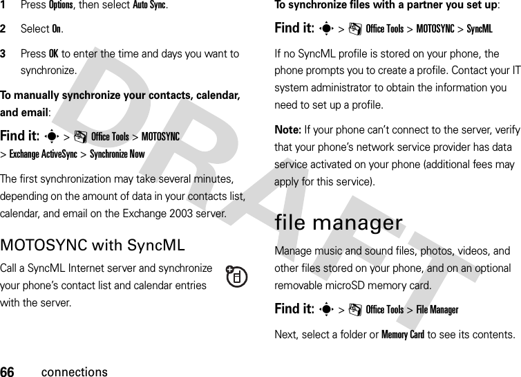 66connections  1Press Options, then select Auto Sync.2Select On.3Press OK to enter the time and days you want to synchronize.To manually synchronize your contacts, calendar, and email:Find it: s&gt;mOffice Tools &gt;MOTOSYNC &gt;Exchange ActiveSync &gt;Synchronize NowThe first synchronization may take several minutes, depending on the amount of data in your contacts list, calendar, and email on the Exchange 2003 server.MOTOSYNC with SyncMLCall a SyncML Internet server and synchronize your phone’s contact list and calendar entries with the server.To synchronize files with a partner you set up:Find it: s&gt;mOffice Tools &gt;MOTOSYNC &gt;SyncMLIf no SyncML profile is stored on your phone, the phone prompts you to create a profile. Contact your IT system administrator to obtain the information you need to set up a profile.Note: If your phone can’t connect to the server, verify that your phone’s network service provider has data service activated on your phone (additional fees may apply for this service).file managerManage music and sound files, photos, videos, and other files stored on your phone, and on an optional removable microSD memory card.Find it: s &gt;mOffice Tools &gt;File ManagerNext, select a folder or Memory Card to see its contents.