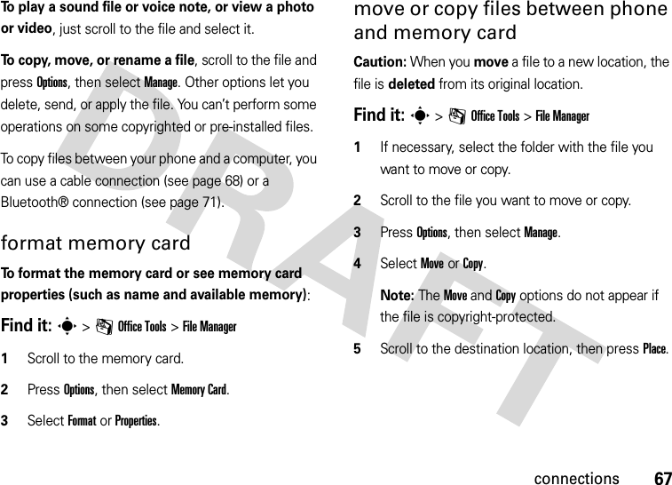 67connectionsTo play a sound file or voice note, or view a photo or video, just scroll to the file and select it.To copy, move, or rename a file, scroll to the file and press Options, then select Manage. Other options let you delete, send, or apply the file. You can’t perform some operations on some copyrighted or pre-installed files.To copy files between your phone and a computer, you can use a cable connection (see page 68) or a Bluetooth® connection (see page 71).format memory cardTo format the memory card or see memory card properties (such as name and available memory):Find it: s &gt;mOffice Tools &gt;File Manager  1Scroll to the memory card.2Press Options, then select Memory Card.3Select FormatorProperties.move or copy files between phone and memory cardCaution: When you move a file to a new location, the file is deleted from its original location.Find it: s &gt;mOffice Tools &gt;File Manager  1If necessary, select the folder with the file you want to move or copy.2Scroll to the file you want to move or copy.3Press Options, then select Manage.4Select Move or Copy.Note: The Move and Copy options do not appear if the file is copyright-protected.5Scroll to the destination location, then press Place.