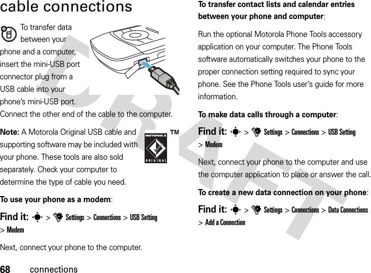 68connectionscable connectionsTo transfer data between your phone and a computer, insert the mini-USB port connector plug from a USB cable into your phone’s mini-USB port. Connect the other end of the cable to the computer.Note: A Motorola Original USB cable and supporting software may be included with your phone. These tools are also sold separately. Check your computer to determine the type of cable you need.To use your phone as a modem:Find it: s &gt;uSettings &gt;Connections &gt;USB Setting &gt;ModemNext, connect your phone to the computer.To transfer contact lists and calendar entries between your phone and computer: Run the optional Motorola Phone Tools accessory application on your computer. The Phone Tools software automatically switches your phone to the proper connection setting required to sync your phone. See the Phone Tools user’s guide for more information.To make data calls through a computer:Find it: s &gt;uSettings &gt;Connections &gt;USB Setting &gt;ModemNext, connect your phone to the computer and use the computer application to place or answer the call.To create a new data connection on your phone:Find it: s &gt;uSettings &gt;Connections &gt;DataConnections &gt;Add aConnection