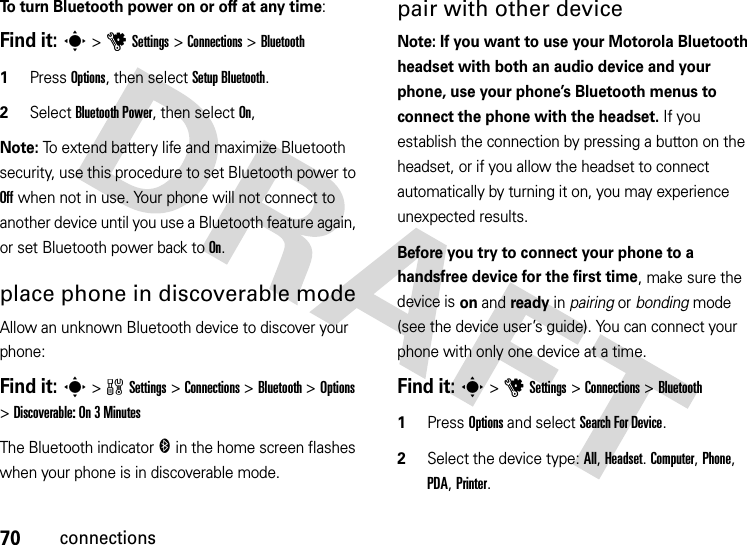 70connectionsTo turn Bluetooth power on or off at any time:Find it: s &gt;uSettings &gt;Connections &gt;Bluetooth  1Press Options, then select Setup Bluetooth.2Select Bluetooth Power, then select On,Note: To extend battery life and maximize Bluetooth security, use this procedure to set Bluetooth power to Off when not in use. Your phone will not connect to another device until you use a Bluetooth feature again, or set Bluetooth power back to On.place phone in discoverable modeAllow an unknown Bluetooth device to discover your phone:Find it: s &gt;wSettings &gt;Connections &gt;Bluetooth &gt;Options &gt;Discoverable: On 3 MinutesThe Bluetooth indicator &amp; in the home screen flashes when your phone is in discoverable mode.pair with other deviceNote: If you want to use your Motorola Bluetooth headset with both an audio device and your phone, use your phone’s Bluetooth menus to connect the phone with the headset. If you establish the connection by pressing a button on the headset, or if you allow the headset to connect automatically by turning it on, you may experience unexpected results. Before you try to connect your phone to a handsfree device for the first time, make sure the device is on and ready in pairing or bonding mode (see the device user’s guide). You can connect your phone with only one device at a time.Find it: s &gt;uSettings &gt;Connections &gt;Bluetooth  1Press Options and select Search For Device.2Select the device type: All, Headset. Computer, Phone, PDA, Printer.