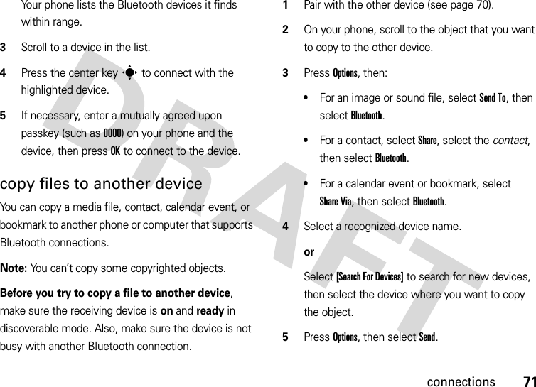 71connectionsYour phone lists the Bluetooth devices it finds within range.3Scroll to a device in the list.4Press the center keys to connect with the highlighted device.5If necessary, enter a mutually agreed upon passkey (such as 0000) on your phone and the device, then press OK to connect to the device.copy files to another deviceYou can copy a media file, contact, calendar event, or bookmark to another phone or computer that supports Bluetooth connections.Note: You can’t copy some copyrighted objects.Before you try to copy a file to another device, make sure the receiving device is on and ready in discoverable mode. Also, make sure the device is not busy with another Bluetooth connection.  1Pair with the other device (see page 70).2On your phone, scroll to the object that you want to copy to the other device.3Press Options, then:•For an image or sound file, select Send To, then select Bluetooth.•For a contact, select Share, select the contact, then select Bluetooth.•For a calendar event or bookmark, select Share Via, then select Bluetooth.4Select a recognized device name.orSelect [Search For Devices] to search for new devices, then select the device where you want to copy the object.5Press Options, then select Send.