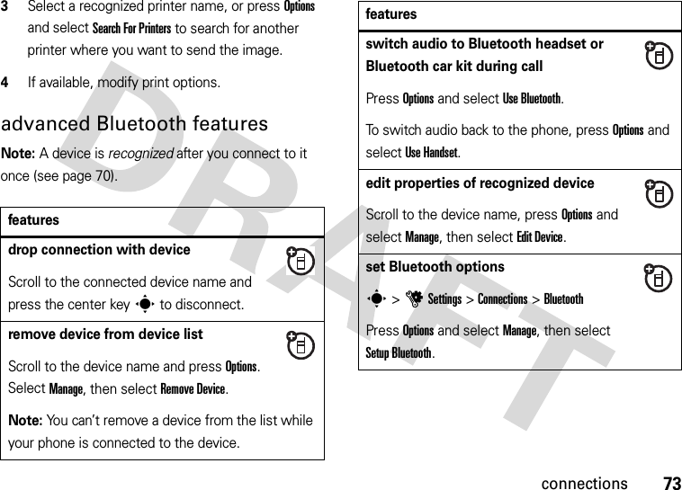 73connections3Select a recognized printer name, or press Options and select Search For Printers to search for another printer where you want to send the image.4If available, modify print options.advanced Bluetooth featuresNote: A device is recognized after you connect to it once (see page 70).featuresdrop connection with deviceScroll to the connected device name and press the center keys to disconnect.remove device from device listScroll to the device name and press Options. Select Manage, then select Remove Device.Note: You can’t remove a device from the list while your phone is connected to the device.switch audio to Bluetooth headset or Bluetooth car kit during callPress Options and select Use Bluetooth.To switch audio back to the phone, press Options and select Use Handset.edit properties of recognized deviceScroll to the device name, press Options and select Manage, then select Edit Device.set Bluetooth optionss &gt;uSettings &gt;Connections &gt;BluetoothPress Options and select Manage, then select Setup Bluetooth.features