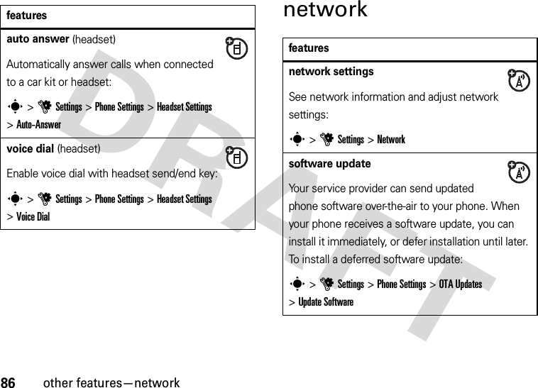 86other features—networknetworkfeaturesauto answer (headset)Automatically answer calls when connected to a car kit or headset:s &gt;uSettings &gt;Phone Settings &gt;Headset Settings &gt;Auto-Answervoice dial (headset)Enable voice dial with headset send/end key:s &gt;uSettings &gt;Phone Settings &gt;Headset Settings &gt;Voice Dialfeaturesnetwork settingsSee network information and adjust network settings:s &gt;uSettings &gt;Networksoftware updateYour service provider can send updated phone software over-the-air to your phone. When your phone receives a software update, you can install it immediately, or defer installation until later. To install a deferred software update:s &gt;uSettings &gt;Phone Settings &gt;OTA Updates &gt;Update Software