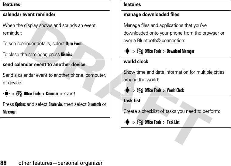 88other features—personal organizercalendar event reminderWhen the display shows and sounds an event reminder:To see reminder details, select Open Event.To close the reminder, press Dismiss.send calendar event to another deviceSend a calendar event to another phone, computer, or device:s &gt;mOffice Tools &gt;Calendar &gt; eventPress Options and select Share via, then select Bluetooth or Message.featuresmanage downloaded filesManage files and applications that you’ve downloaded onto your phone from the browser or over a Bluetooth® connection:s &gt;mOffice Tools &gt;DownloadManagerworld clockShow time and date information for multiple cities around the world:s &gt;mOffice Tools &gt;World Clocktask listCreate a checklist of tasks you need to perform:s &gt;mOffice Tools &gt;Task Listfeatures