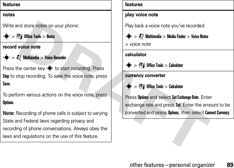 other features—personal organizer89notesWrite and store notes on your phone:s &gt;mOffice Tools &gt;Notesrecord voice notes &gt;jMultimedia &gt;Voice RecorderPress the center keys to start recording. Press Stop to stop recording. To save the voice note, press Save.To perform various actions on the voice note, press Options.Note: Recording of phone calls is subject to varying State and Federal laws regarding privacy and recording of phone conversations. Always obey the laws and regulations on the use of this feature.featuresplay voice notePlay back a voice note you’ve recorded:s &gt;jMultimedia &gt;MediaFinder &gt;Voice Notes &gt;voice notecalculators &gt;mOffice Tools &gt;Calculatorcurrency converters &gt;mOffice Tools &gt;CalculatorPress Options and select Set Exchange Rate. Enter exchange rate and press Set. Enter the amount to be converted and press Options, then select Convert Currency.features