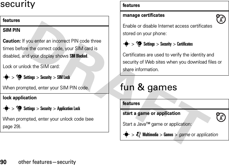 90other features—securitysecurityfun &amp; gamesfeaturesSIM PINCaution: If you enter an incorrect PIN code three times before the correct code, your SIM card is disabled, and your display shows SIM Blocked.Lock or unlock the SIM card:s &gt;uSettings &gt;Security &gt;SIM LockWhen prompted, enter your SIM PIN code.lock applications &gt;uSettings &gt;Security &gt;Application LockWhen prompted, enter your unlock code (see page 29).manage certificatesEnable or disable Internet access certificates stored on your phone:s&gt;uSettings &gt;Security &gt;CertificatesCertificates are used to verify the identity and security of Web sites when you download files or share information.featuresstart a game or applicationStart a Java™ game or application:s &gt;jMultimedia &gt;Games &gt; game or applicationfeatures