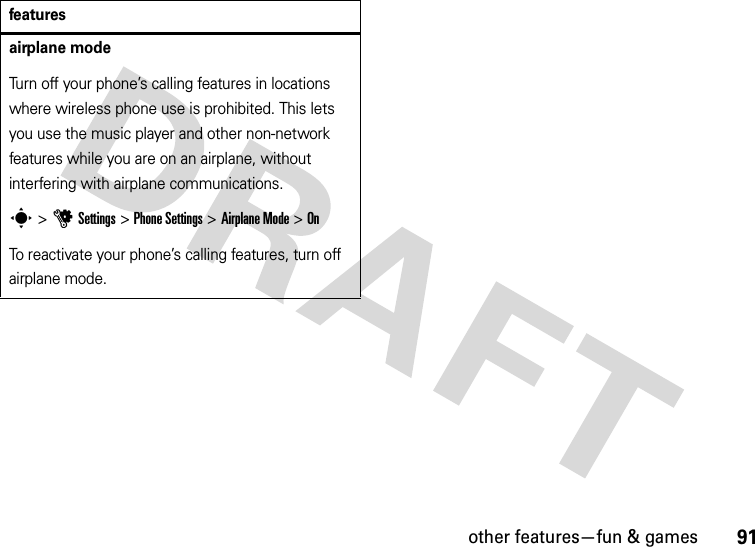 other features—fun &amp; games91airplane modeTurn off your phone’s calling features in locations where wireless phone use is prohibited. This lets you use the music player and other non-network features while you are on an airplane, without interfering with airplane communications.s &gt;uSettings &gt;Phone Settings &gt;Airplane Mode &gt;OnTo reactivate your phone’s calling features, turn off airplane mode.features