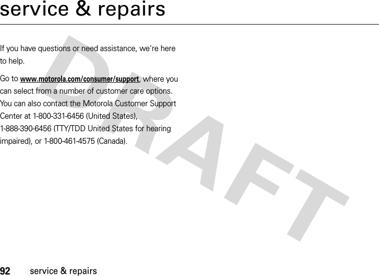 92service &amp; repairsservice &amp; repairsIf you have questions or need assistance, we&apos;re here to help.Go to www.motorola.com/consumer/support, where you can select from a number of customer care options. You can also contact the Motorola Customer Support Center at 1-800-331-6456 (United States), 1-888-390-6456 (TTY/TDD United States for hearing impaired), or 1-800-461-4575 (Canada).