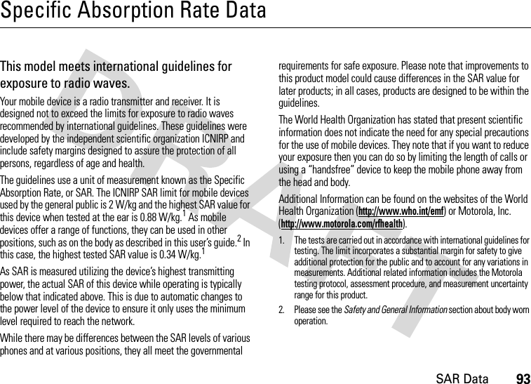 SAR Data93Specific Absorption Rate DataSAR DataThis model meets international guidelines for exposure to radio waves.Your mobile device is a radio transmitter and receiver. It is designed not to exceed the limits for exposure to radio waves recommended by international guidelines. These guidelines were developed by the independent scientific organization ICNIRP and include safety margins designed to assure the protection of all persons, regardless of age and health.The guidelines use a unit of measurement known as the Specific Absorption Rate, or SAR. The ICNIRP SAR limit for mobile devices used by the general public is 2 W/kg and the highest SAR value for this device when tested at the ear is 0.88 W/kg.1 As mobile devices offer a range of functions, they can be used in other positions, such as on the body as described in this user’s guide.2 In this case, the highest tested SAR value is 0.34 W/kg.1As SAR is measured utilizing the device’s highest transmitting power, the actual SAR of this device while operating is typically below that indicated above. This is due to automatic changes to the power level of the device to ensure it only uses the minimum level required to reach the network.While there may be differences between the SAR levels of various phones and at various positions, they all meet the governmental requirements for safe exposure. Please note that improvements to this product model could cause differences in the SAR value for later products; in all cases, products are designed to be within the guidelines.The World Health Organization has stated that present scientific information does not indicate the need for any special precautions for the use of mobile devices. They note that if you want to reduce your exposure then you can do so by limiting the length of calls or using a “handsfree” device to keep the mobile phone away from the head and body.Additional Information can be found on the websites of the World Health Organization (http://www.who.int/emf) or Motorola, Inc. (http://www.motorola.com/rfhealth).1. The tests are carried out in accordance with international guidelines for testing. The limit incorporates a substantial margin for safety to give additional protection for the public and to account for any variations in measurements. Additional related information includes the Motorola testing protocol, assessment procedure, and measurement uncertainty range for this product.2. Please see the Safety and General Information section about body worn operation.