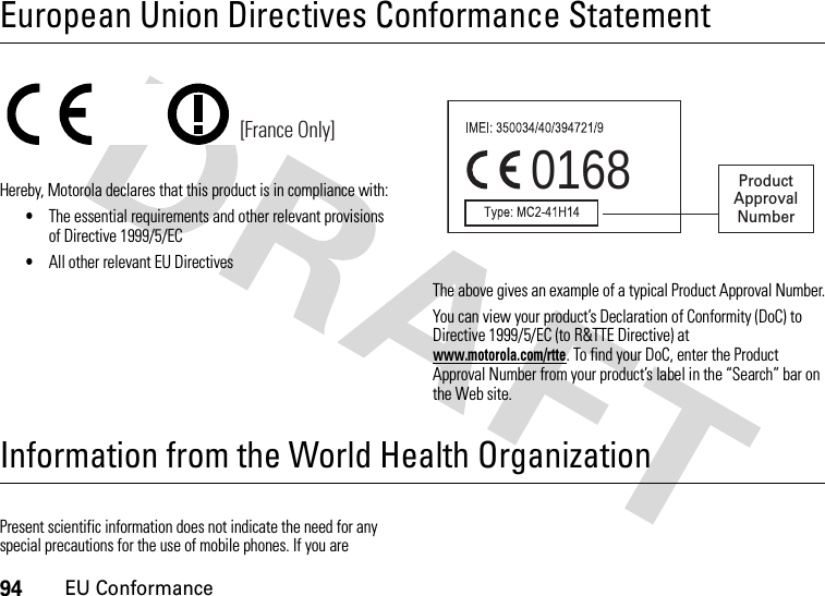 94EU ConformanceEuropean Union Directives Conformance StatementEU ConformanceHereby, Motorola declares that this product is in compliance with:•The essential requirements and other relevant provisions of Directive 1999/5/EC•All other relevant EU DirectivesThe above gives an example of a typical Product Approval Number.You can view your product’s Declaration of Conformity (DoC) to Directive 1999/5/EC (to R&amp;TTE Directive) at www.motorola.com/rtte. To find your DoC, enter the Product Approval Number from your product’s label in the “Search” bar on the Web site.Information from the World Health OrganizationWHO In formati onPresent scientific information does not indicate the need for any special precautions for the use of mobile phones. If you are [France Only]0168 Product Approval Number