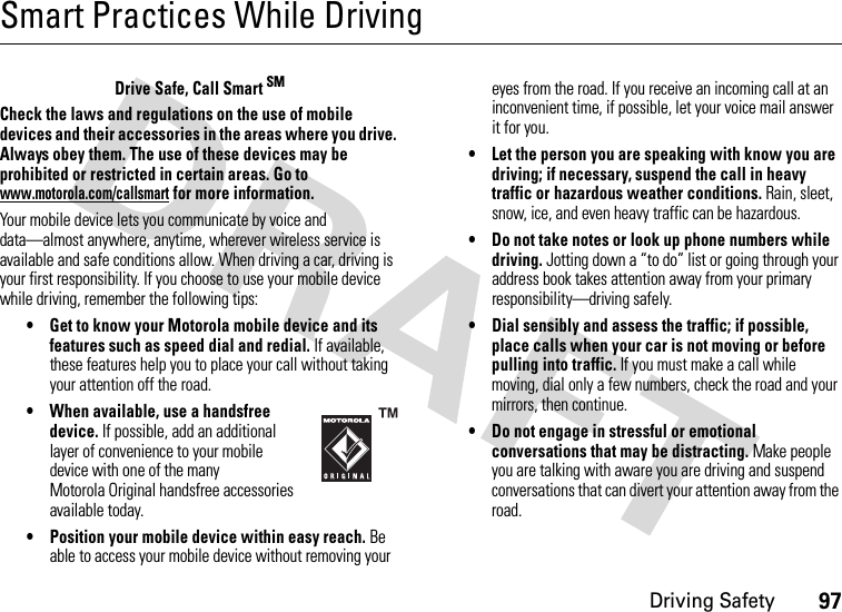 Driving Safety97Smart Practices While DrivingDri vin g Sa fetyDrive Safe, Call Smart SMCheck the laws and regulations on the use of mobile devices and their accessories in the areas where you drive. Always obey them. The use of these devices may be prohibited or restricted in certain areas. Go to www.motorola.com/callsmart for more information.Your mobile device lets you communicate by voice and data—almost anywhere, anytime, wherever wireless service is available and safe conditions allow. When driving a car, driving is your first responsibility. If you choose to use your mobile device while driving, remember the following tips:• Get to know your Motorola mobile device and its features such as speed dial and redial. If available, these features help you to place your call without taking your attention off the road.• When available, use a handsfree device. If possible, add an additional layer of convenience to your mobile device with one of the many Motorola Original handsfree accessories available today.• Position your mobile device within easy reach. Be able to access your mobile device without removing your eyes from the road. If you receive an incoming call at an inconvenient time, if possible, let your voice mail answer it for you.• Let the person you are speaking with know you are driving; if necessary, suspend the call in heavy traffic or hazardous weather conditions. Rain, sleet, snow, ice, and even heavy traffic can be hazardous.• Do not take notes or look up phone numbers while driving. Jotting down a “to do” list or going through your address book takes attention away from your primary responsibility—driving safely.• Dial sensibly and assess the traffic; if possible, place calls when your car is not moving or before pulling into traffic. If you must make a call while moving, dial only a few numbers, check the road and your mirrors, then continue.• Do not engage in stressful or emotional conversations that may be distracting. Make people you are talking with aware you are driving and suspend conversations that can divert your attention away from the road.