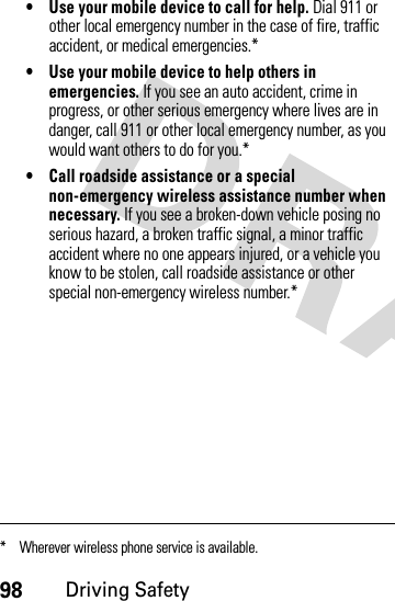 98Driving Safety• Use your mobile device to call for help. Dial 911 or other local emergency number in the case of fire, traffic accident, or medical emergencies.*• Use your mobile device to help others in emergencies. If you see an auto accident, crime in progress, or other serious emergency where lives are in danger, call 911 or other local emergency number, as you would want others to do for you.*• Call roadside assistance or a special non-emergency wireless assistance number when necessary. If you see a broken-down vehicle posing no serious hazard, a broken traffic signal, a minor traffic accident where no one appears injured, or a vehicle you know to be stolen, call roadside assistance or other special non-emergency wireless number.** Wherever wireless phone service is available.