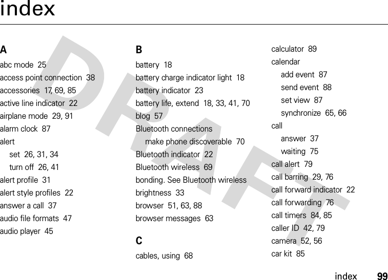 index99indexAabc mode  25access point connection  38accessories  17, 69, 85active line indicator  22airplane mode  29, 91alarm clock  87alertset  26, 31, 34turn off  26, 41alert profile  31alert style profiles  22answer a call  37audio file formats  47audio player  45Bbattery  18battery charge indicator light  18battery indicator  23battery life, extend  18, 33, 41, 70blog  57Bluetooth connectionsmake phone discoverable  70Bluetooth indicator  22Bluetooth wireless  69bonding. See Bluetooth wirelessbrightness  33browser  51, 63, 88browser messages  63Ccables, using  68calculator  89calendaradd event  87send event  88set view  87synchronize  65, 66callanswer  37waiting  75call alert  79call barring  29, 76call forward indicator  22call forwarding  76call timers  84, 85caller ID  42, 79camera  52, 56car kit  85