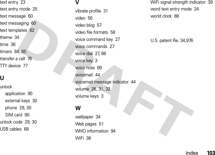 index103text entry  23text entry mode  25text message  60text messaging  60text templates  62theme  34time  36timers  84, 85transfer a call  76TTY device  77Uunlockapplication  90external keys  30phone  29, 30SIM card  90unlock code  29, 30USB cables  68Vvibrate profile  31video  56video blog  57video file formats  58voice command key  27voice commands  27voice dial  27, 86voice key  3voice note  89voicemail  44voicemail message indicator  44volume  26, 31, 32volume keys  3Wwallpaper  34Web pages  51WHO information  94WiFi  38WiFi signal strength indicator  39word text entry mode  24world clock  88U.S. patent Re. 34,976