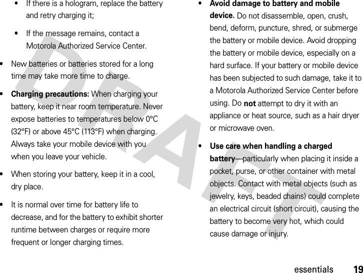 19essentials•If there is a hologram, replace the battery and retry charging it;•If the message remains, contact a Motorola Authorized Service Center.•New batteries or batteries stored for a long time may take more time to charge.• Charging precautions: When charging your battery, keep it near room temperature. Never expose batteries to temperatures below 0°C (32°F) or above 45°C (113°F) when charging. Always take your mobile device with you when you leave your vehicle.•When storing your battery, keep it in a cool, dry place.•It is normal over time for battery life to decrease, and for the battery to exhibit shorter runtime between charges or require more frequent or longer charging times.• Avoid damage to battery and mobile device. Do not disassemble, open, crush, bend, deform, puncture, shred, or submerge the battery or mobile device. Avoid dropping the battery or mobile device, especially on a hard surface. If your battery or mobile device has been subjected to such damage, take it to a Motorola Authorized Service Center before using. Do not attempt to dry it with an appliance or heat source, such as a hair dryer or microwave oven.• Use care when handling a charged battery—particularly when placing it inside a pocket, purse, or other container with metal objects. Contact with metal objects (such as jewelry, keys, beaded chains) could complete an electrical circuit (short circuit), causing the battery to become very hot, which could cause damage or injury.