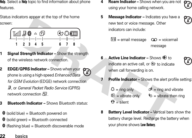 22basicsHelp. Select a Help topic to find information about phone features.Status indicators appear at the top of the home screen: 1 Signal Strength Indicator – Show the strength of the wireless network connection.2 EDGE/GPRS Indicator – Shows when your phone is using a high-speed Enhanced Data for GSM Evolution (EDGE) network connection Z, or General Packet Radio Service (GPRS) network connection g.3 Bluetooth Indicator – Shows Bluetooth status:4Roam Indicator – Shows when you are not using your home calling network.5 Message Indicator – Indicates you have a new text or voice message. Other indicators can include:6 Active Line Indicator – Shows B to indicate an active call, or E to indicate when call forwarding is on.7 Profile Indicator – Shows the alert profile setting:8 Battery Level Indicator – Vertical bars show the battery charge level. Recharge the battery when your phone shows Low Battery.&amp;(solid blue) = Bluetooth powered on&amp;(solid green) = Bluetooth connected&amp;(flashing blue) = Bluetooth discoverable modeW6A2813 7645ENU= email message(= voicemail messageN= ring onlyK= ring and vibrateH= vibrate onlyI= vibrate then ringJ= silent