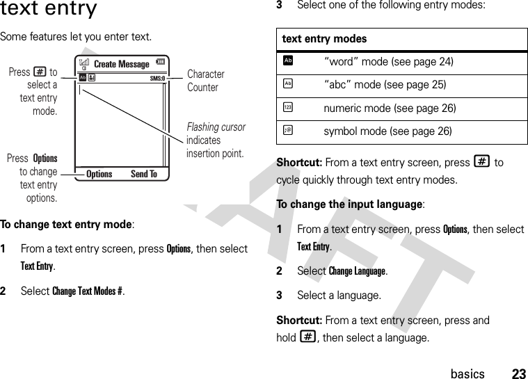 23basicstext entrySome features let you enter text.To change text entry mode:  1From a text entry screen, press Options, then select Text Entry.2Select Change Text Modes #. 3Select one of the following entry modes:Shortcut: From a text entry screen, press # to cycle quickly through text entry modes.To change the input language:  1From a text entry screen, press Options, then select Text Entry.2Select Change Language. 3Select a language.Shortcut: From a text entry screen, press and hold#, then select a language.CharacterCounterPress # toselect atext entrymode.Flashing cursor indicatesinsertion point.Press  Optionsto changetext entryoptions.Create MessageSMS:0ÊËOptions Send Totext entry modesÊ“word” mode (see page 24)É“abc” mode (see page 25)Ènumeric mode (see page 26)Ãsymbol mode (see page 26)