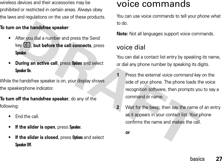 27basicswireless devices and their accessories may be prohibited or restricted in certain areas. Always obey the laws and regulations on the use of these products.To turn on the handsfree speaker:•After you dial a number and press the Send keyN, but before the call connects, press Speaker.• During an active call, press Options and select Speaker On. While the handsfree speaker is on, your display shows the speakerphone indicator.To turn off the handsfree speaker, do any of the following:•End the call.• If the slider is open, press Speaker.• If the slider is closed, press Options and select Speaker Off.voice commandsYou can use voice commands to tell your phone what to do.Note: Not all languages support voice commands.voice dialYou can dial a contact list entry by speaking its name, or dial any phone number by speaking its digits.  1Press the external voice command key on the side of your phone. The phone loads the voice recognition software, then prompts you to say a command or name.2Wait for the beep, then say the name of an entry as it appears in your contact list. Your phone confirms the name and makes the call.or