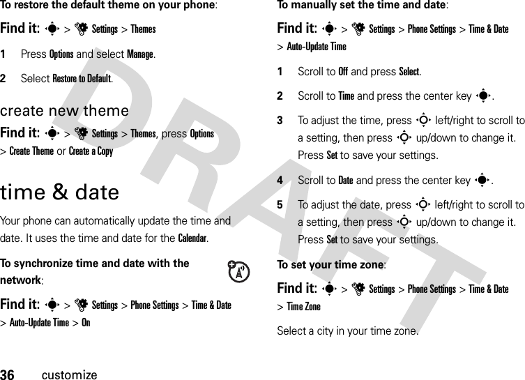 36customizeTo restore the default theme on your phone:Find it: s &gt;uSettings &gt;Themes  1Press Options and select Manage.2Select Restore to Default.create new themeFind it: s &gt;uSettings &gt;Themes, press Options &gt;Create Theme or Create aCopytime &amp; dateYour phone can automatically update the time and date. It uses the time and date for the Calendar.To synchronize time and date with the network:Find it: s&gt;uSettings &gt;Phone Settings &gt;Time &amp; Date &gt;Auto-Update Time &gt;OnTo manually set the time and date:Find it: s&gt;uSettings &gt;Phone Settings &gt;Time &amp; Date &gt;Auto-Update Time   1Scroll to Off and press Select.2Scroll to Time and press the center keys.3To adjust the time, pressS left/right to scroll to a setting, then pressS up/down to change it. Press Set to save your settings.4Scroll to Date and press the center keys.5To adjust the date, pressS left/right to scroll to a setting, then pressS up/down to change it. Press Set to save your settings.To set your time zone:Find it: s&gt;uSettings &gt;Phone Settings &gt;Time &amp; Date &gt;Time ZoneSelect a city in your time zone.