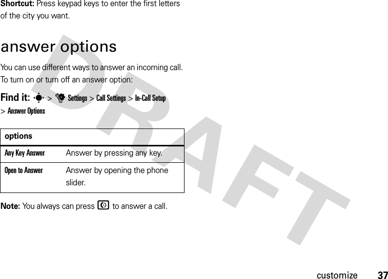 37customizeShortcut: Press keypad keys to enter the first letters of the city you want.answer optionsYou can use different ways to answer an incoming call. To turn on or turn off an answer option:Find it: s &gt;uSettings &gt;Call Settings &gt;In-Call Setup &gt;Answer OptionsNote: You always can pressN to answer a call.optionsAny Key AnswerAnswer by pressing any key.Open to AnswerAnswer by opening the phone slider.