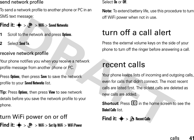 41callssend network profileTo send a network profile to another phone or PC in an SMS text message:Find it: s&gt;6 &gt;WiFi &gt;Saved Networks  1Scroll to the network and press Options.2Select Send To.receive network profileYour phone notifies you when you receive a network profile message from another phone or PC.Press Options, then press Save to save the network profile to your Saved Networks list.Tip: Press Options, then press View to see network details before you save the network profile to your phone.turn WiFi power on or offFind it: s&gt;6 &gt;WiFi &gt;Set Up WiFi &gt;WiFi PowerSelect On or Off.Note: To extend battery life, use this procedure to turn off WiFi power when not in use.turn off a call alertPress the external volume keys on the side of your phone to turn off the ringer before answering a call.recent callsYour phone keeps lists of incoming and outgoing calls, even for calls that didn’t connect. The most recent calls are listed first. The oldest calls are deleted as new calls are added.Shortcut: Press N in the home screen to see the Dialed Calls list.Find it: s &gt;qRecent Calls