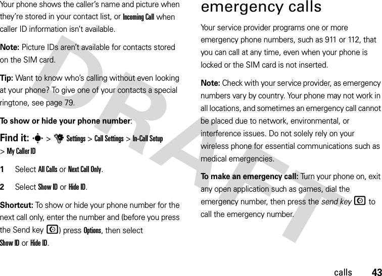 43callsYour phone shows the caller’s name and picture when they’re stored in your contact list, or Incoming Call when caller ID information isn’t available.Note: Picture IDs aren’t available for contacts stored on the SIM card.Tip: Want to know who’s calling without even looking at your phone? To give one of your contacts a special ringtone, see page 79.To show or hide your phone number:Find it: s &gt;uSettings &gt;Call Settings &gt;In-Call Setup &gt;My Caller ID   1Select All Calls or Next Call Only.2Select Show IDorHide ID.Shortcut: To show or hide your phone number for the next call only, enter the number and (before you press the Send keyN) press Options, then select Show IDorHide ID.emergency callsYour service provider programs one or more emergency phone numbers, such as 911 or 112, that you can call at any time, even when your phone is locked or the SIM card is not inserted.Note: Check with your service provider, as emergency numbers vary by country. Your phone may not work in all locations, and sometimes an emergency call cannot be placed due to network, environmental, or interference issues. Do not solely rely on your wireless phone for essential communications such as medical emergencies.To make an emergency call: Turn your phone on, exit any open application such as games, dial the emergency number, then press the send keyN to call the emergency number.