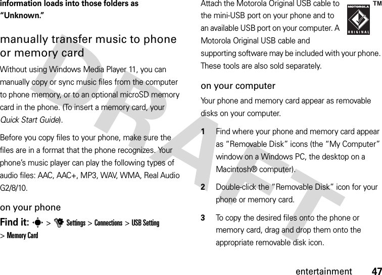 47entertainmentinformation loads into those folders as “Unknown.”manually transfer music to phone or memory cardWithout using Windows Media Player 11, you can manually copy or sync music files from the computer to phone memory, or to an optional microSD memory card in the phone. (To insert a memory card, your Quick Start Guide).Before you copy files to your phone, make sure the files are in a format that the phone recognizes. Your phone’s music player can play the following types of audio files: AAC, AAC+, MP3, WAV, WMA, Real Audio G2/8/10.on your phoneFind it: s &gt;uSettings &gt;Connections &gt;USB Setting &gt;Memory CardAttach the Motorola Original USB cable to the mini-USB port on your phone and to an available USB port on your computer. A Motorola Original USB cable and supporting software may be included with your phone. These tools are also sold separately.on your computerYour phone and memory card appear as removable disks on your computer.  1Find where your phone and memory card appear as “Removable Disk” icons (the “My Computer” window on a Windows PC, the desktop on a Macintosh® computer).2Double-click the “Removable Disk” icon for your phone or memory card.3To copy the desired files onto the phone or memory card, drag and drop them onto the appropriate removable disk icon.